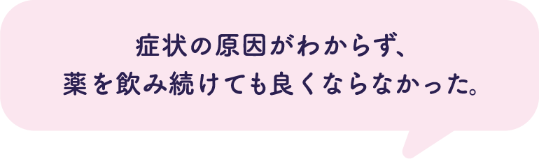 症状の原因がわからず、薬を飲み続けても良くならなかった。