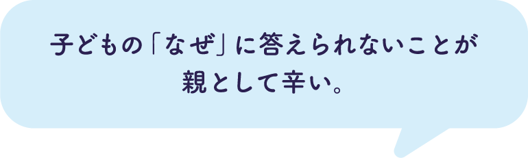 子どもの「なぜ」に答えられないことが親として辛い。