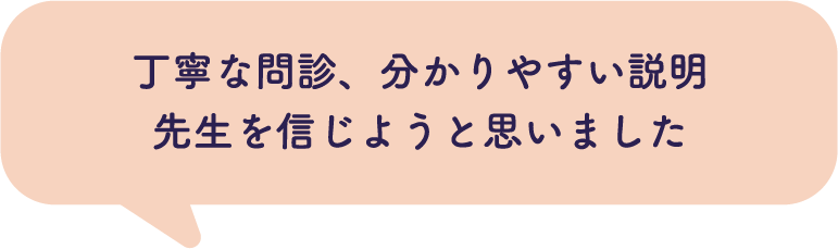 丁寧な問診、分かりやすい説明 先生を信じようと思いました