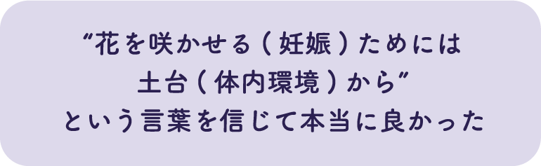 “花を咲かせる(妊娠)ためには土台(体内環境)から”という言葉を信じて本当に良かった